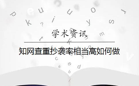 知网查重抄袭率相当高如何做？