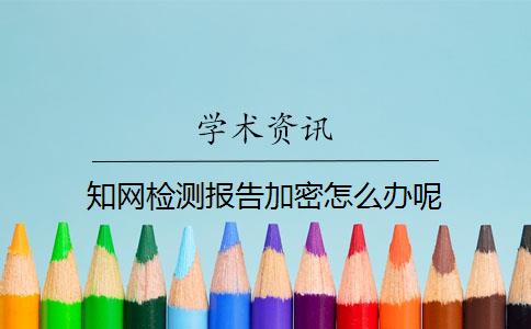 知网检测报告加密怎么办呢