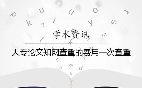 大专论文知网查重的费用一次查重