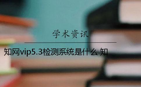 知网vip5.3检测系统是什么？ 知网查重检测系统原理是什么