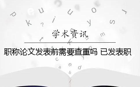 职称论文发表前需要查重吗？ 已发表职称论文查重