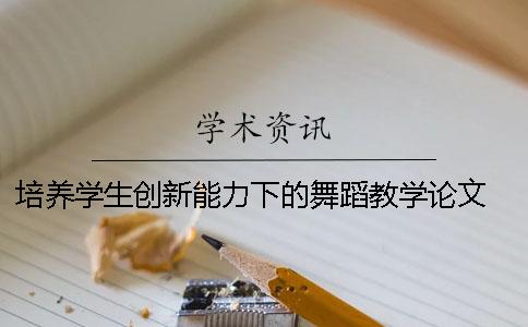 培养学生创新能力下的舞蹈教学论文 大学教育应该以培养学生的创新能力为方向