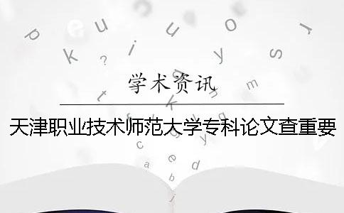 天津职业技术师范大学专科论文查重要求及重复率 天津职业技术师范大学专科在哪个校区