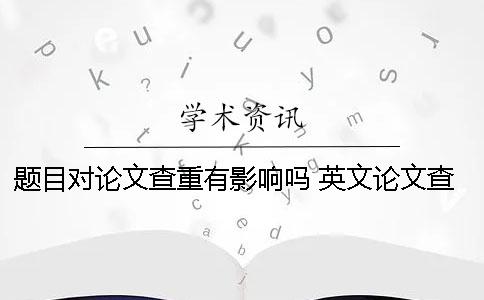 题目对论文查重有影响吗？ 英文论文查重可以用中文题目吗