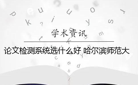 论文检测系统选什么好？ 哈尔滨师范大学论文检测系统