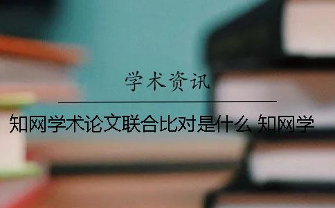 知网学术论文联合比对是什么？ 知网学术论文联合比对库