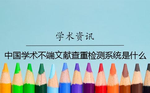 中国学术不端文献查重检测系统是什么中国学术不端文献查重检测系统查重